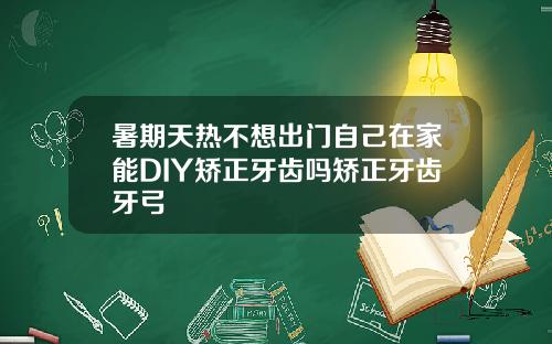 暑期天热不想出门自己在家能DIY矫正牙齿吗矫正牙齿牙弓
