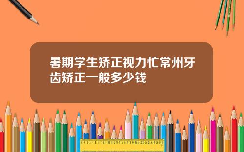 暑期学生矫正视力忙常州牙齿矫正一般多少钱