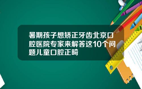 暑期孩子想矫正牙齿北京口腔医院专家来解答这10个问题儿童口腔正畸