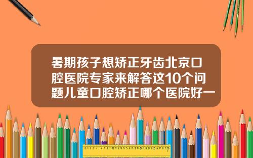暑期孩子想矫正牙齿北京口腔医院专家来解答这10个问题儿童口腔矫正哪个医院好一点