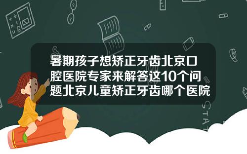 暑期孩子想矫正牙齿北京口腔医院专家来解答这10个问题北京儿童矫正牙齿哪个医院好