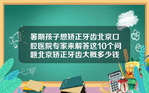 暑期孩子想矫正牙齿北京口腔医院专家来解答这10个问题北京矫正牙齿大概多少钱