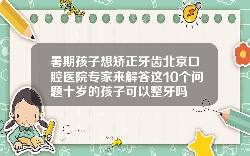 暑期孩子想矫正牙齿北京口腔医院专家来解答这10个问题十岁的孩子可以整牙吗