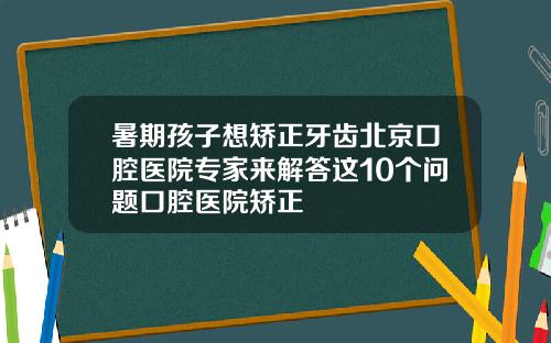 暑期孩子想矫正牙齿北京口腔医院专家来解答这10个问题口腔医院矫正