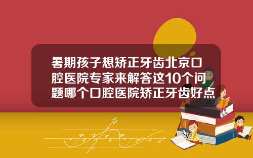 暑期孩子想矫正牙齿北京口腔医院专家来解答这10个问题哪个口腔医院矫正牙齿好点