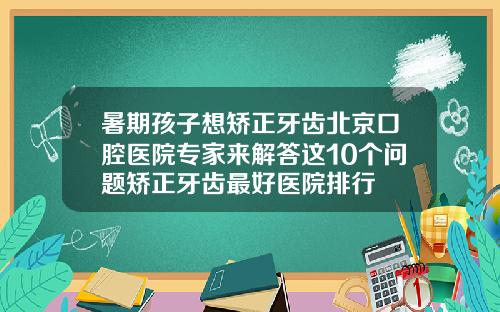 暑期孩子想矫正牙齿北京口腔医院专家来解答这10个问题矫正牙齿最好医院排行