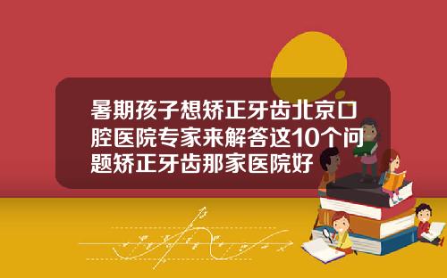 暑期孩子想矫正牙齿北京口腔医院专家来解答这10个问题矫正牙齿那家医院好