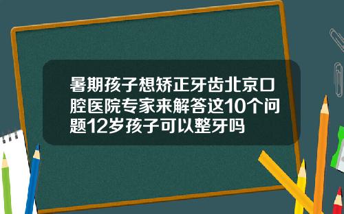 暑期孩子想矫正牙齿北京口腔医院专家来解答这10个问题12岁孩子可以整牙吗