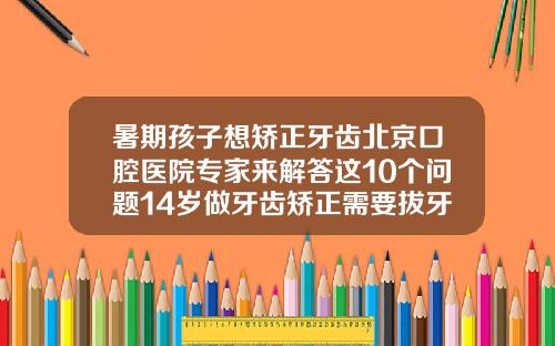 暑期孩子想矫正牙齿北京口腔医院专家来解答这10个问题14岁做牙齿矫正需要拔牙吗