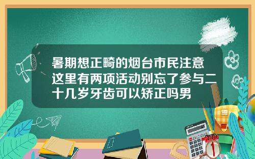 暑期想正畸的烟台市民注意这里有两项活动别忘了参与二十几岁牙齿可以矫正吗男