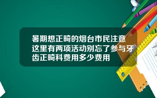 暑期想正畸的烟台市民注意这里有两项活动别忘了参与牙齿正畸科费用多少费用