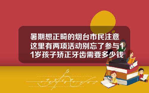 暑期想正畸的烟台市民注意这里有两项活动别忘了参与11岁孩子矫正牙齿需要多少钱费用