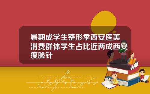 暑期成学生整形季西安医美消费群体学生占比近两成西安瘦脸针