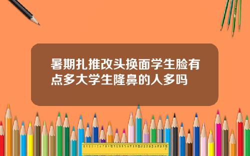暑期扎推改头换面学生脸有点多大学生隆鼻的人多吗