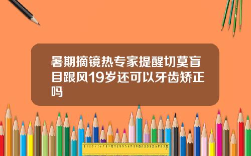 暑期摘镜热专家提醒切莫盲目跟风19岁还可以牙齿矫正吗