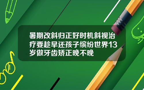 暑期改斜归正好时机斜视治疗要趁早还孩子缤纷世界13岁做牙齿矫正晚不晚