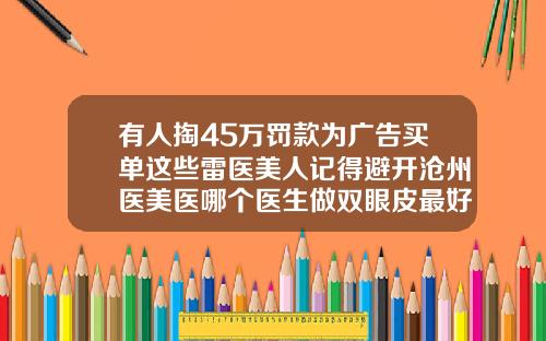有人掏45万罚款为广告买单这些雷医美人记得避开沧州医美医哪个医生做双眼皮最好
