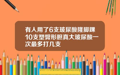 有人用了6支玻尿酸隆脚踝10支塑臀形胆真大玻尿酸一次最多打几支