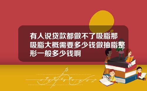 有人说贷款都做不了吸脂那吸脂大概需要多少钱做抽脂整形一般多少钱啊