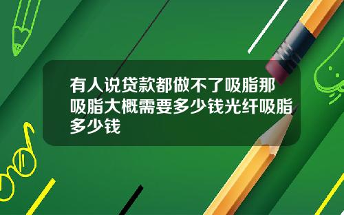 有人说贷款都做不了吸脂那吸脂大概需要多少钱光纤吸脂多少钱