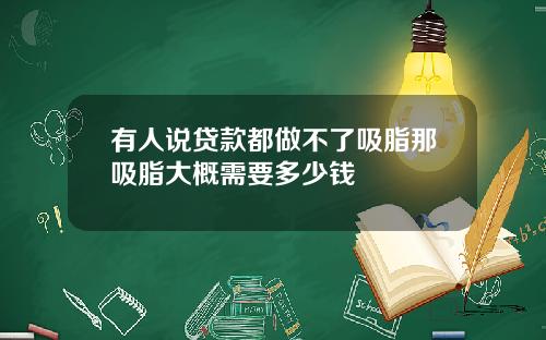 有人说贷款都做不了吸脂那吸脂大概需要多少钱