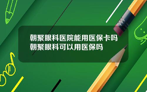 朝聚眼科医院能用医保卡吗朝聚眼科可以用医保吗