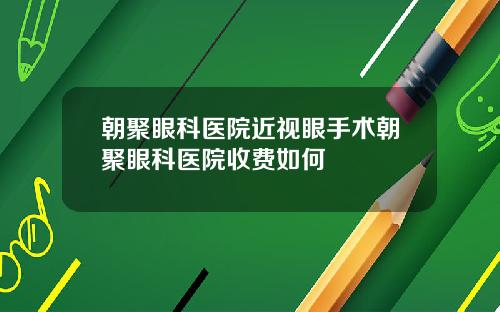 朝聚眼科医院近视眼手术朝聚眼科医院收费如何