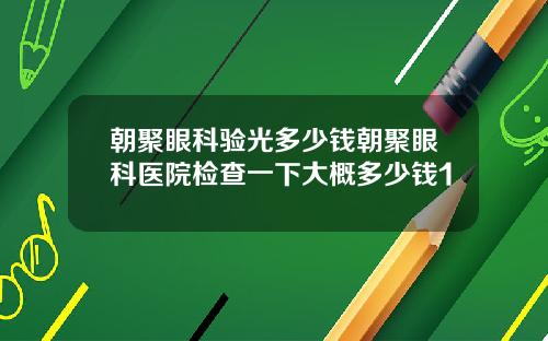 朝聚眼科验光多少钱朝聚眼科医院检查一下大概多少钱1