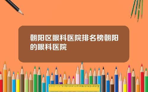 朝阳区眼科医院排名榜朝阳的眼科医院