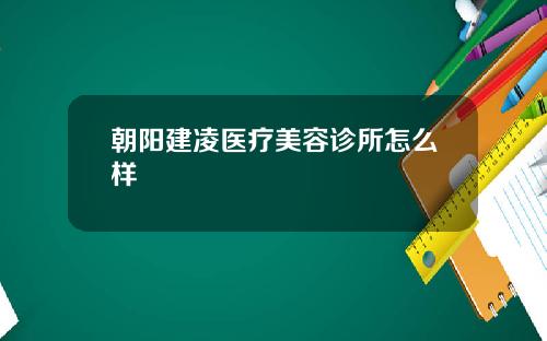 朝阳建凌医疗美容诊所怎么样