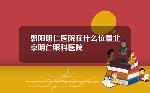朝阳明仁医院在什么位置北京明仁眼科医院