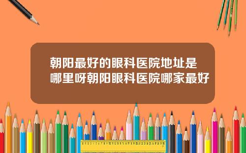 朝阳最好的眼科医院地址是哪里呀朝阳眼科医院哪家最好