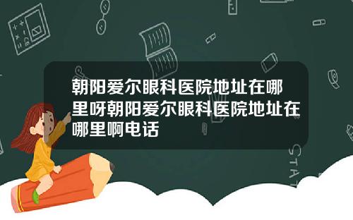 朝阳爱尔眼科医院地址在哪里呀朝阳爱尔眼科医院地址在哪里啊电话