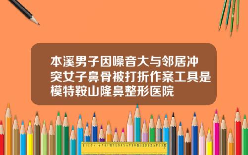 本溪男子因噪音大与邻居冲突女子鼻骨被打折作案工具是模特鞍山隆鼻整形医院