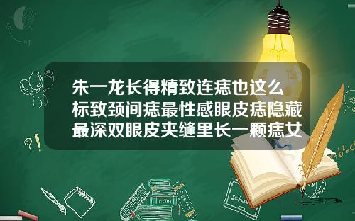 朱一龙长得精致连痣也这么标致颈间痣最性感眼皮痣隐藏最深双眼皮夹缝里长一颗痣女人