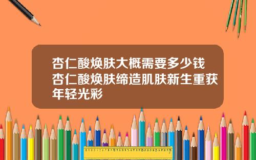 杏仁酸焕肤大概需要多少钱杏仁酸焕肤缔造肌肤新生重获年轻光彩