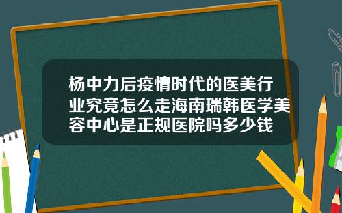 杨中力后疫情时代的医美行业究竟怎么走海南瑞韩医学美容中心是正规医院吗多少钱