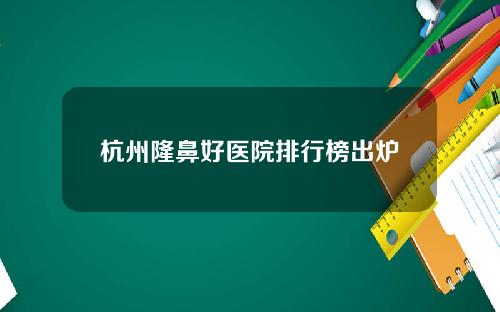 杭州隆鼻好医院排行榜出炉