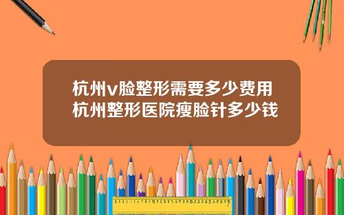 杭州v脸整形需要多少费用杭州整形医院瘦脸针多少钱