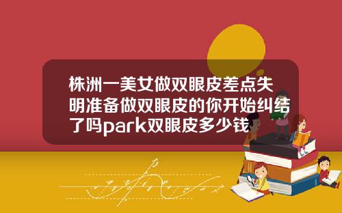 株洲一美女做双眼皮差点失明准备做双眼皮的你开始纠结了吗park双眼皮多少钱