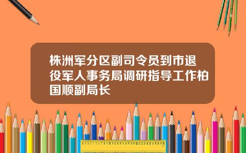株洲军分区副司令员到市退役军人事务局调研指导工作柏国顺副局长