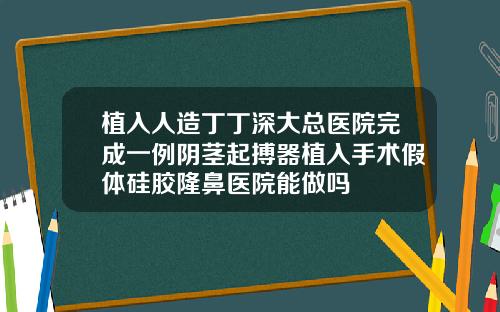 植入人造丁丁深大总医院完成一例阴茎起搏器植入手术假体硅胶隆鼻医院能做吗