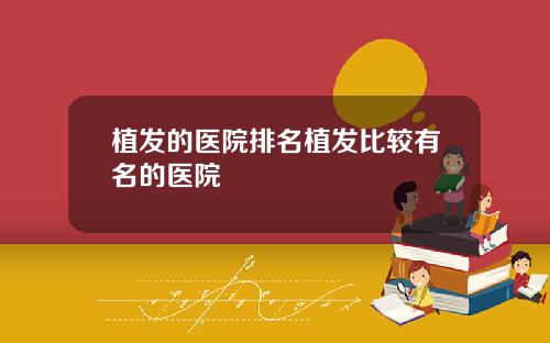 植发的医院排名植发比较有名的医院