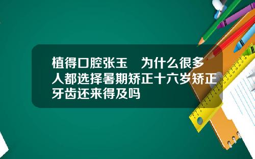 植得口腔张玉璟为什么很多人都选择暑期矫正十六岁矫正牙齿还来得及吗