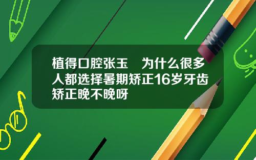 植得口腔张玉璟为什么很多人都选择暑期矫正16岁牙齿矫正晚不晚呀