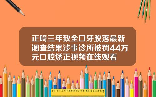正畸三年致全口牙脱落最新调查结果涉事诊所被罚44万元口腔矫正视频在线观看