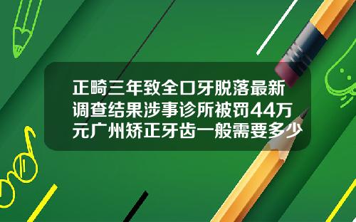 正畸三年致全口牙脱落最新调查结果涉事诊所被罚44万元广州矫正牙齿一般需要多少钱呢
