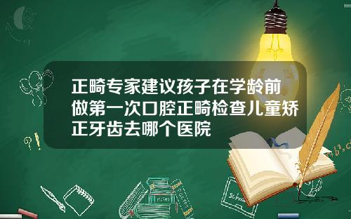 正畸专家建议孩子在学龄前做第一次口腔正畸检查儿童矫正牙齿去哪个医院