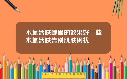 水氧活肤哪里的效果好一些水氧活肤告别肌肤困扰