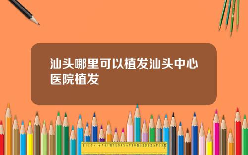 汕头哪里可以植发汕头中心医院植发